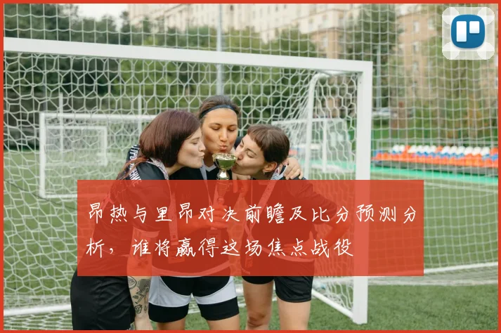 昂热与里昂对决前瞻及比分预测分析，谁将赢得这场焦点战役