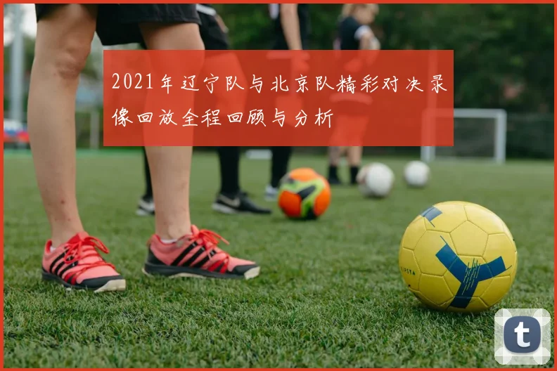 2021年辽宁队与北京队精彩对决录像回放全程回顾与分析