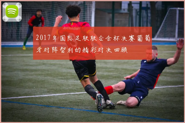 2017年国际足联联合会杯决赛葡萄牙对阵智利的精彩对决回顾