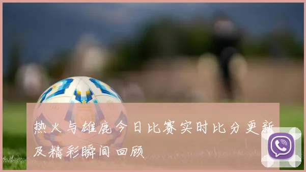 热火与雄鹿今日比赛实时比分更新及精彩瞬间回顾
