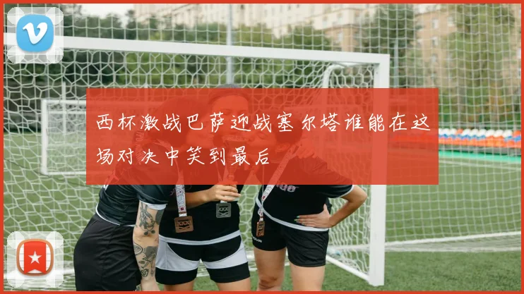 西杯激战巴萨迎战塞尔塔谁能在这场对决中笑到最后