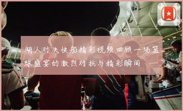 湖人对决快船精彩视频回顾一场篮球盛宴的激烈对抗与精彩瞬间