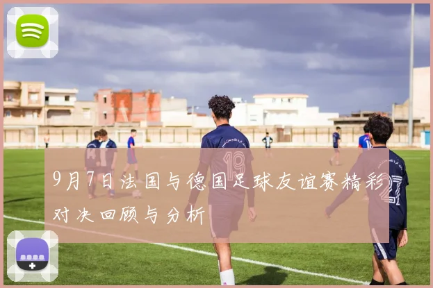 9月7日法国与德国足球友谊赛精彩对决回顾与分析