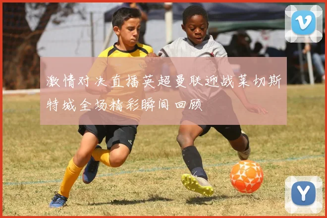 激情对决直播英超曼联迎战莱切斯特城全场精彩瞬间回顾