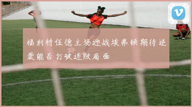 福利特伍德主场迎战埃弗顿期待逆袭能否打破连败局面