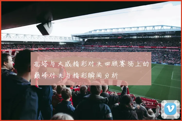 孔塔与大威精彩对决回顾赛场上的巅峰对决与精彩瞬间分析