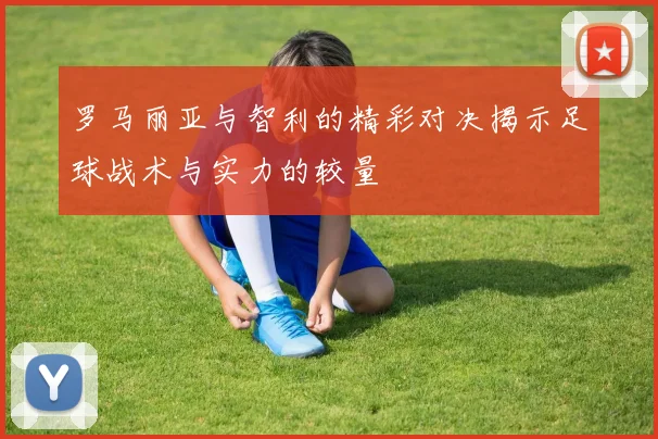 罗马丽亚与智利的精彩对决揭示足球战术与实力的较量