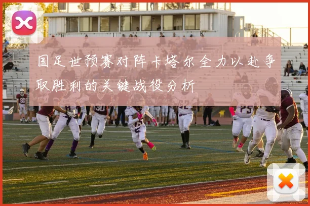 国足世预赛对阵卡塔尔全力以赴争取胜利的关键战役分析