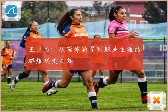 王少杰：从篮球新星到职业生涯的辉煌蜕变之路