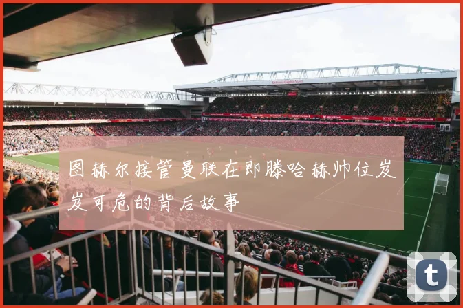 图赫尔接管曼联在即滕哈赫帅位岌岌可危的背后故事