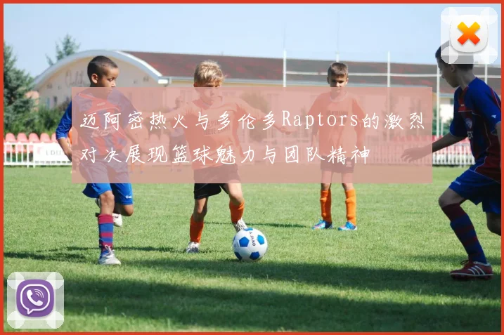 迈阿密热火与多伦多Raptors的激烈对决展现篮球魅力与团队精神