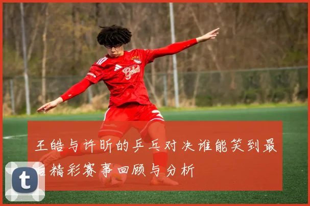 王皓与许昕的乒乓对决谁能笑到最后精彩赛事回顾与分析